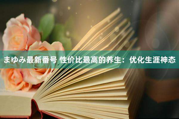 まゆみ最新番号 性价比最高的养生：优化生涯神态