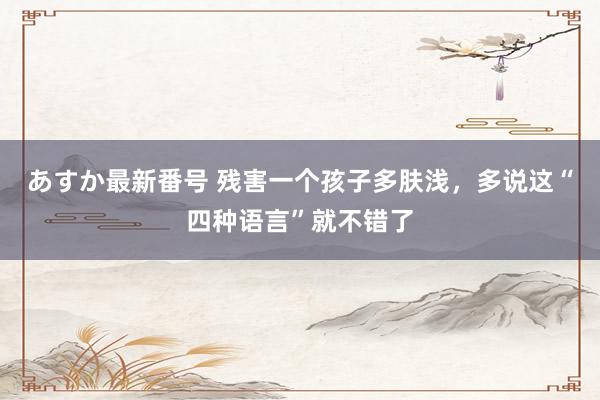 あすか最新番号 残害一个孩子多肤浅，多说这“四种语言”就不错了