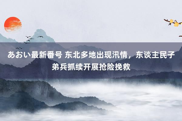 あおい最新番号 东北多地出现汛情，东谈主民子弟兵抓续开展抢险挽救