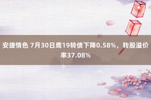 安捷情色 7月30日鹰19转债下降0.58%，转股溢价率37.08%