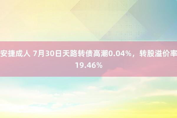 安捷成人 7月30日天路转债高潮0.04%，转股溢价率19.46%