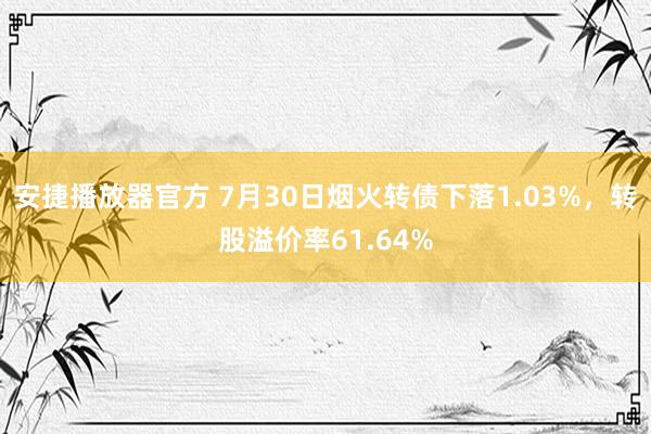 安捷播放器官方 7月30日烟火转债下落1.03%，转股溢价率61.64%