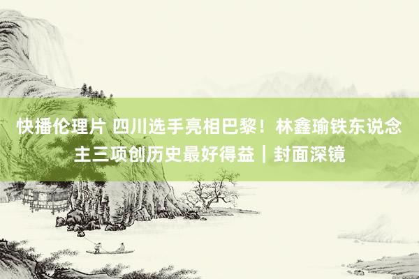 快播伦理片 四川选手亮相巴黎！林鑫瑜铁东说念主三项创历史最好得益｜封面深镜