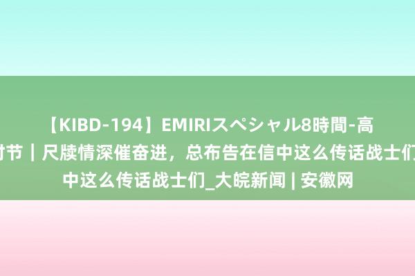 【KIBD-194】EMIRIスペシャル8時間-高画質-特別編 学习时节｜尺牍情深催奋进，总布告在信中这么传话战士们_大皖新闻 | 安徽网