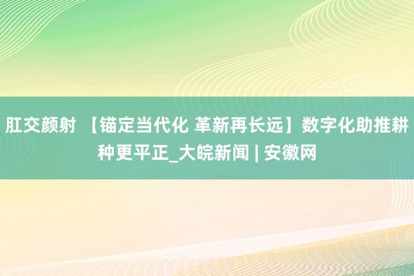 肛交颜射 【锚定当代化 革新再长远】数字化助推耕种更平正_大皖新闻 | 安徽网