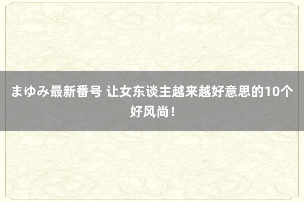 まゆみ最新番号 让女东谈主越来越好意思的10个好风尚！