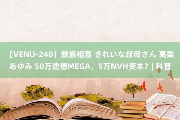 【VENU-240】親族相姦 きれいな叔母さん 高梨あゆみ 50万逸想MEGA，5万NVH资本？| 科普