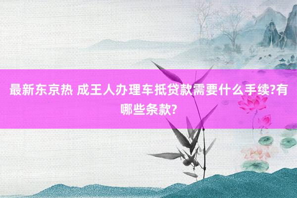 最新东京热 成王人办理车抵贷款需要什么手续?有哪些条款?