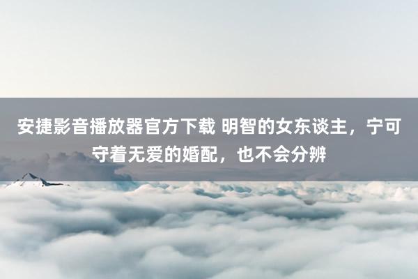 安捷影音播放器官方下载 明智的女东谈主，宁可守着无爱的婚配，也不会分辨