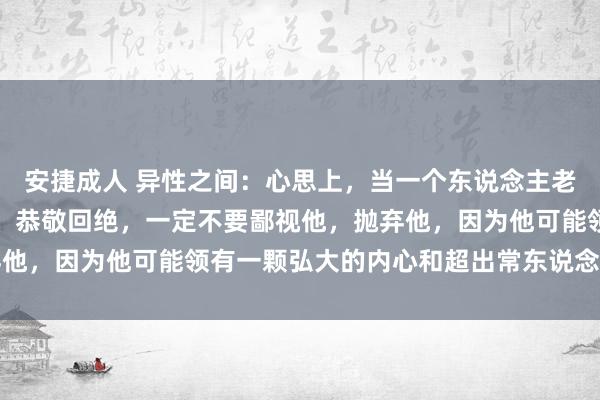 安捷成人 异性之间：心思上，当一个东说念主老是安心如水、不争不抢、恭敬回绝，一定不要鄙视他，抛弃他，因为他可能领有一颗弘大的内心和超出常东说念主的机灵