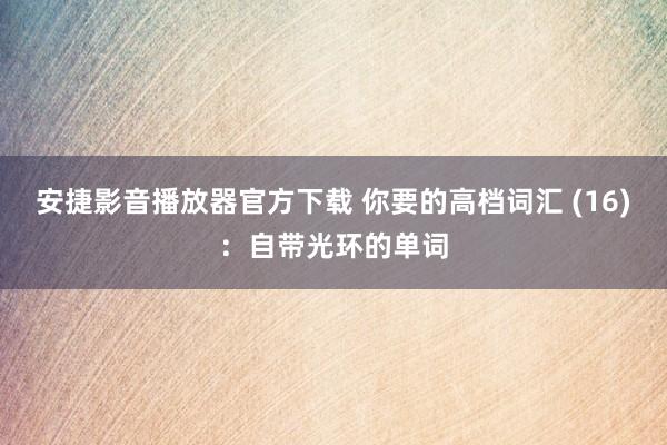 安捷影音播放器官方下载 你要的高档词汇 (16)：自带光环的单词