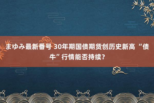 まゆみ最新番号 30年期国债期货创历史新高 “债牛”行情能否持续？