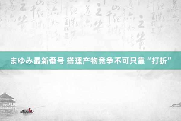 まゆみ最新番号 搭理产物竞争不可只靠“打折”