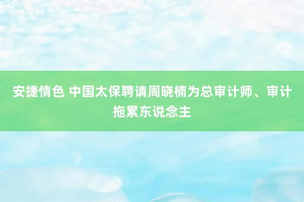 安捷情色 中国太保聘请周晓楠为总审计师、审计拖累东说念主