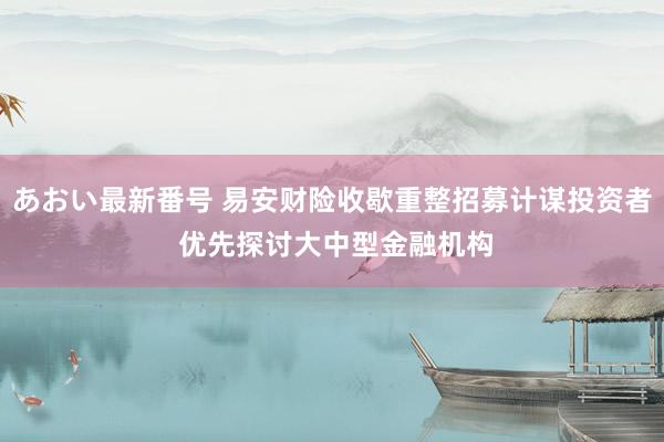 あおい最新番号 易安财险收歇重整招募计谋投资者 优先探讨大中型金融机构