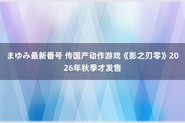 まゆみ最新番号 传国产动作游戏《影之刃零》2026年秋季才发售