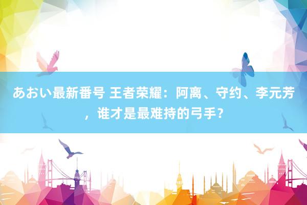 あおい最新番号 王者荣耀：阿离、守约、李元芳，谁才是最难持的弓手？