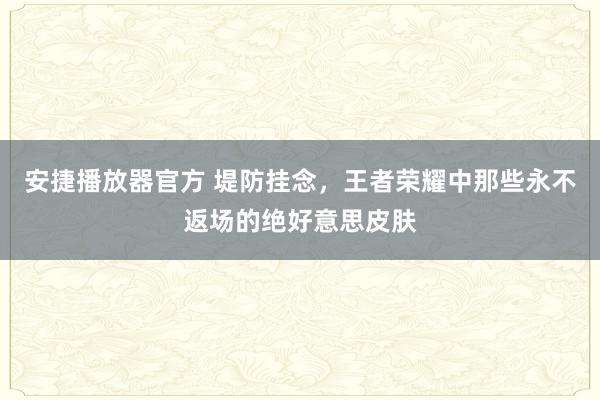 安捷播放器官方 堤防挂念，王者荣耀中那些永不返场的绝好意思皮肤