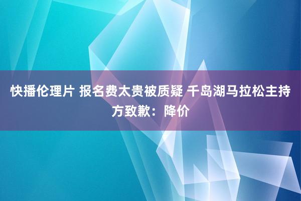 快播伦理片 报名费太贵被质疑 千岛湖马拉松主持方致歉：降价