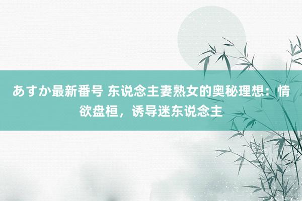 あすか最新番号 东说念主妻熟女的奥秘理想：情欲盘桓，诱导迷东说念主