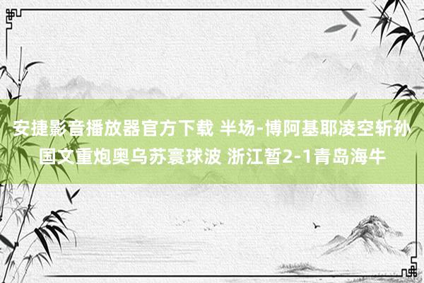 安捷影音播放器官方下载 半场-博阿基耶凌空斩孙国文重炮奥乌苏寰球波 浙江暂2-1青岛海牛