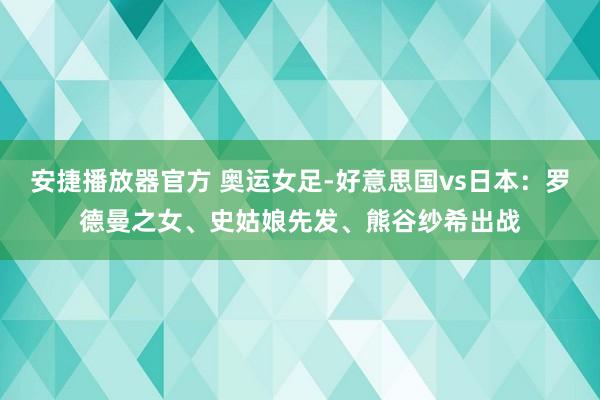 安捷播放器官方 奥运女足-好意思国vs日本：罗德曼之女、史姑娘先发、熊谷纱希出战