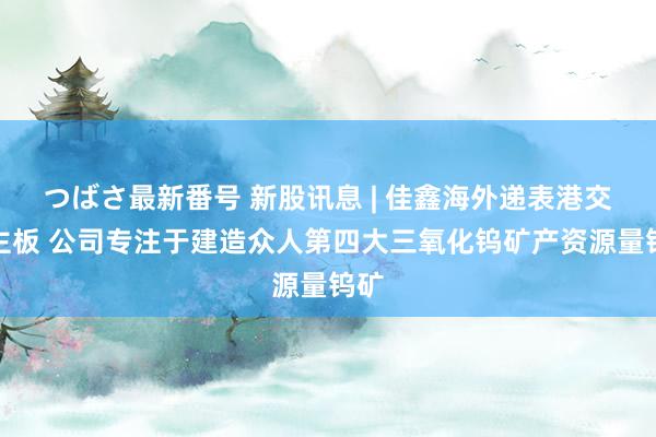 つばさ最新番号 新股讯息 | 佳鑫海外递表港交所主板 公司专注于建造众人第四大三氧化钨矿产资源量钨矿