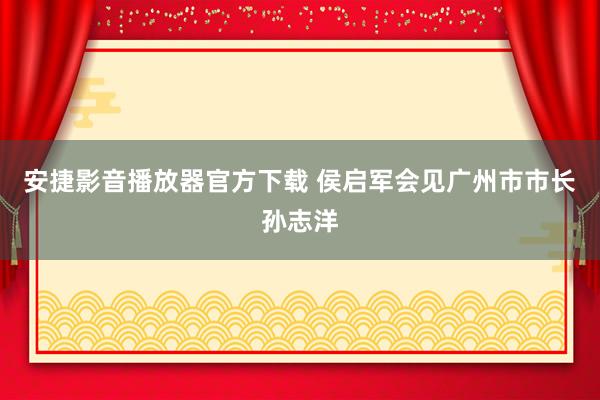 安捷影音播放器官方下载 侯启军会见广州市市长孙志洋