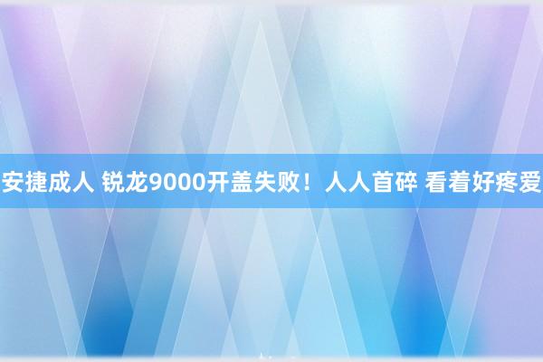 安捷成人 锐龙9000开盖失败！人人首碎 看着好疼爱