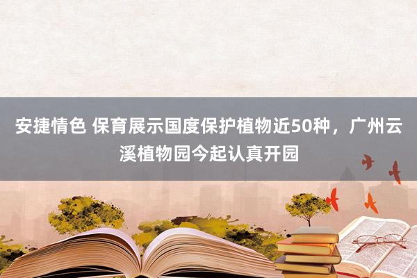 安捷情色 保育展示国度保护植物近50种，广州云溪植物园今起认真开园