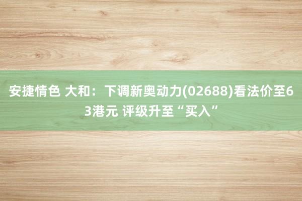 安捷情色 大和：下调新奥动力(02688)看法价至63港元 评级升至“买入”