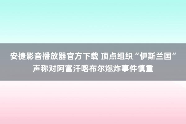 安捷影音播放器官方下载 顶点组织“伊斯兰国”声称对阿富汗喀布尔爆炸事件慎重