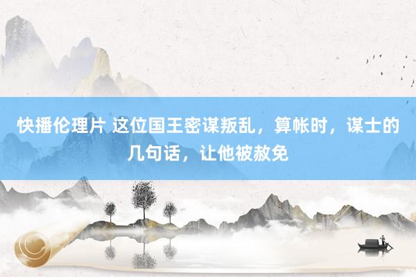 快播伦理片 这位国王密谋叛乱，算帐时，谋士的几句话，让他被赦免