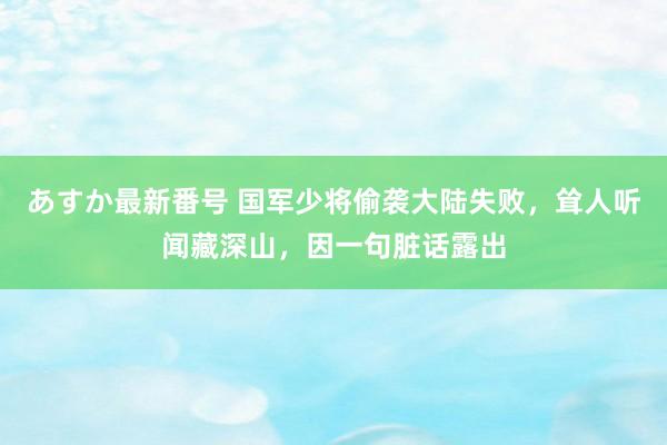 あすか最新番号 国军少将偷袭大陆失败，耸人听闻藏深山，因一句脏话露出