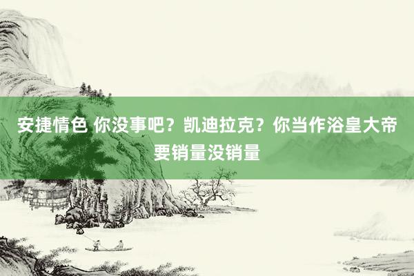 安捷情色 你没事吧？凯迪拉克？你当作浴皇大帝要销量没销量