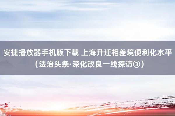 安捷播放器手机版下载 上海升迁相差境便利化水平（法治头条·深化改良一线探访③）