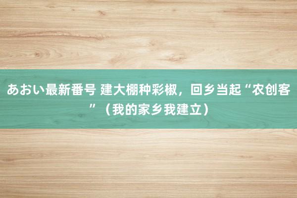 あおい最新番号 建大棚种彩椒，回乡当起“农创客”（我的家乡我建立）