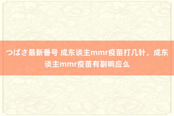 つばさ最新番号 成东谈主mmr疫苗打几针，成东谈主mmr疫苗有副响应么