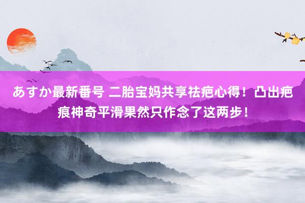 あすか最新番号 二胎宝妈共享祛疤心得！凸出疤痕神奇平滑果然只作念了这两步！