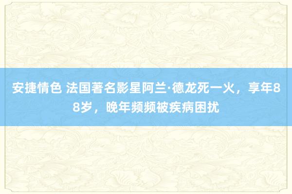 安捷情色 法国著名影星阿兰·德龙死一火，享年88岁，晚年频频被疾病困扰