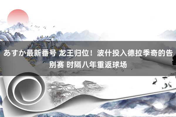 あすか最新番号 龙王归位！波什投入德拉季奇的告别赛 时隔八年重返球场