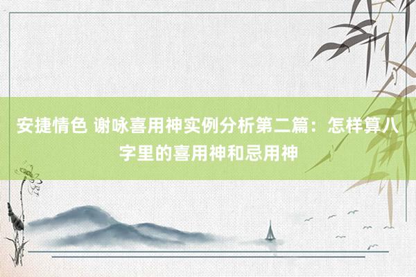 安捷情色 谢咏喜用神实例分析第二篇：怎样算八字里的喜用神和忌用神