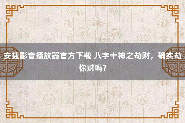 安捷影音播放器官方下载 八字十神之劫财，确实劫你财吗?