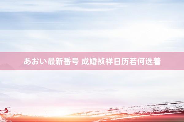 あおい最新番号 成婚祯祥日历若何选着