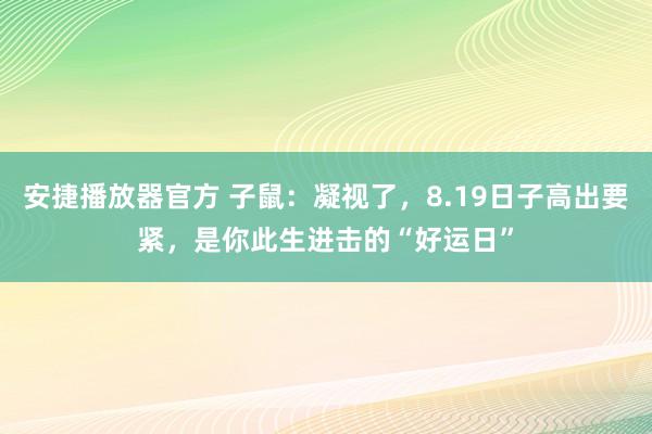 安捷播放器官方 子鼠：凝视了，8.19日子高出要紧，是你此生进击的“好运日”