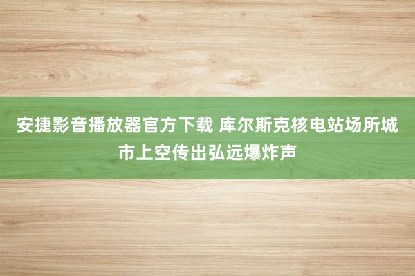 安捷影音播放器官方下载 库尔斯克核电站场所城市上空传出弘远爆炸声