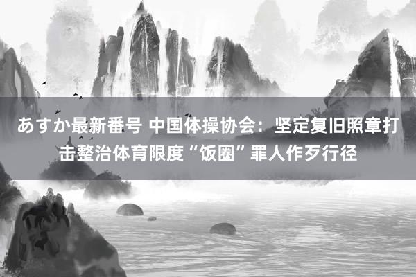 あすか最新番号 中国体操协会：坚定复旧照章打击整治体育限度“饭圈”罪人作歹行径