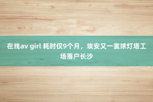 在线av girl 耗时仅9个月，埃安又一寰球灯塔工场落户长沙