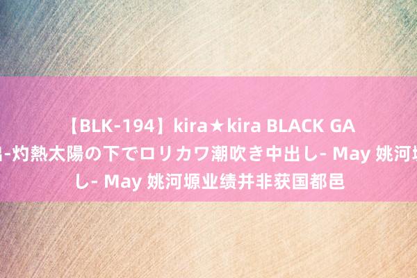 【BLK-194】kira★kira BLACK GAL 黒ギャル青姦露出-灼熱太陽の下でロリカワ潮吹き中出し- May 姚河塬业绩并非获国都邑