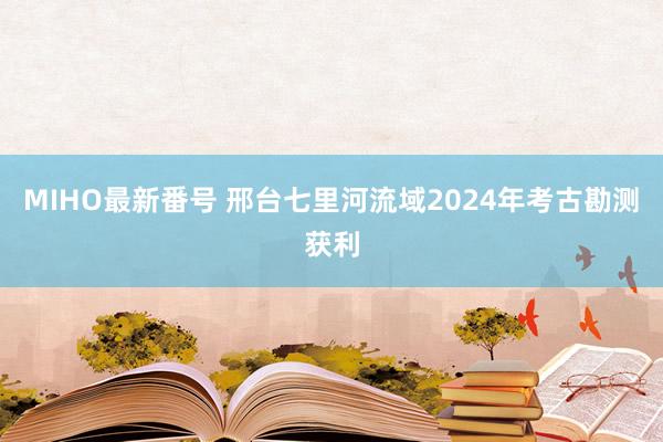 MIHO最新番号 邢台七里河流域2024年考古勘测获利